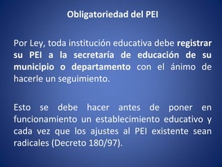 Obligatoriedad del PEI
Por Ley, toda institución educativa debe registrar
su PEI a la secretaría de educación de su
municipio o departamento con el ánimo de
hacerle un seguimiento.
Esto se debe hacer antes de poner en
funcionamiento un establecimiento educativo y
cada vez que los ajustes al PEI existente sean
radicales (Decreto 180/97).
 