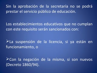 Sin la aprobación de la secretaría no se podrá
prestar el servicio público de educación.
Los establecimientos educativos que no cumplan
con este requisito serán sancionados con:
La suspensión de la licencia, si ya están en
funcionamiento, o
Con la negación de la misma, si son nuevos
(Decreto 1860/94).
 