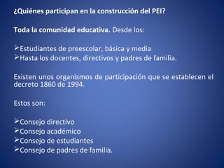 ¿Quiénes participan en la construcción del PEI?
Toda la comunidad educativa. Desde los:
Estudiantes de preescolar, básica y media
Hasta los docentes, directivos y padres de familia.
Existen unos organismos de participación que se establecen el
decreto 1860 de 1994.
Estos son:
Consejo directivo
Consejo académico
Consejo de estudiantes
Consejo de padres de familia.
 