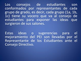 Los consejos de estudiantes son
conformados por representantes de cada
grupo de grado, es decir, cada grupo (1a, 1b,
1c) tiene su vocero que va al consejo de
estudiantes para exponer las ideas que
surgieron de sus salones.
Estas ideas o sugerencias para el
mejoramiento del PEI son llevadas por el
Representante de los Estudiantes ante el
Consejo Directivo.
 
