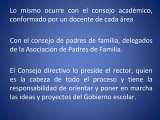 Lo mismo ocurre con el consejo académico,
conformado por un docente de cada área
Con el consejo de padres de familia, delegados
de la Asociación de Padres de Familia.
El Consejo directivo lo preside el rector, quien
es la cabeza de todo el proceso y tiene la
responsabilidad de orientar y poner en marcha
las ideas y proyectos del Gobierno escolar.
 