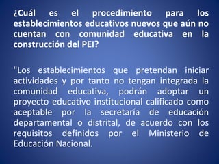 ¿Cuál es el procedimiento para los
establecimientos educativos nuevos que aún no
cuentan con comunidad educativa en la
construcción del PEI?
"Los establecimientos que pretendan iniciar
actividades y por tanto no tengan integrada la
comunidad educativa, podrán adoptar un
proyecto educativo institucional calificado como
aceptable por la secretaría de educación
departamental o distrital, de acuerdo con los
requisitos definidos por el Ministerio de
Educación Nacional.
 