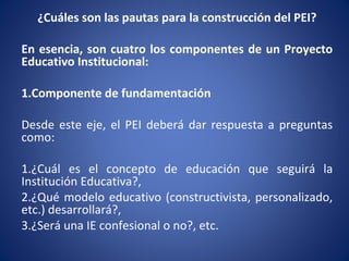 ¿Cuáles son las pautas para la construcción del PEI?
En esencia, son cuatro los componentes de un Proyecto
Educativo Institucional:
1.Componente de fundamentación
Desde este eje, el PEI deberá dar respuesta a preguntas
como:
1.¿Cuál es el concepto de educación que seguirá la
Institución Educativa?,
2.¿Qué modelo educativo (constructivista, personalizado,
etc.) desarrollará?,
3.¿Será una IE confesional o no?, etc.
 