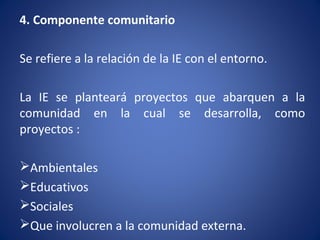 4. Componente comunitario
Se refiere a la relación de la IE con el entorno.
La IE se planteará proyectos que abarquen a la
comunidad en la cual se desarrolla, como
proyectos :
Ambientales
Educativos
Sociales
Que involucren a la comunidad externa.
 