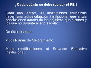 ¿Cada cuánto se debe revisar el PEI?
Cada año lectivo, las instituciones educativas
hacen una autoevaluación institucional que arroja
conclusiones acerca de los objetivos que alcanzó y
los que no durante el año escolar.
De ésta resultan:
Los Planes de Mejoramiento
Las modificaciones al Proyecto Educativo
Institucional.
 