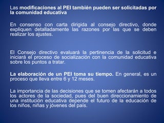 Las modificaciones al PEI también pueden ser solicitadas por
la comunidad educativa
En consenso con carta dirigida al consejo directivo, donde
expliquen detalladamente las razones por las que se deben
realizar los ajustes.
El Consejo directivo evaluará la pertinencia de la solicitud e
iniciará el proceso de socialización con la comunidad educativa
sobre los puntos a tratar.
La elaboración de un PEI toma su tiempo. En general, es un
proceso que lleva entre 6 y 12 meses.
La importancia de las decisiones que se tomen afectarán a todos
los actores de la sociedad, pues del buen direccionamiento de
una institución educativa depende el futuro de la educación de
los niños, niñas y jóvenes del país.
 