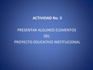 ACTIVIDAD No. 3
PRESENTAR ALGUNOS ELEMENTOS
DEL
PROYECTO EDUCATIVO INSTITUCIONAL
 