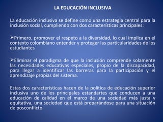 LA EDUCACIÓN INCLUSIVA
La educación inclusiva se define como una estrategia central para la
inclusión social, cumpliendo con dos características principales:
Primero, promover el respeto a la diversidad, lo cual implica en el
contexto colombiano entender y proteger las particularidades de los
estudiantes
Eliminar el paradigma de que la inclusión comprende solamente
las necesidades educativas especiales, propio de la discapacidad,
para llegar a identificar las barreras para la participación y el
aprendizaje propias del sistema.
Estas dos características hacen de la política de educación superior
inclusiva uno de los principales estandartes que conducen a una
educación de calidad en el marco de una sociedad más justa y
equitativa, una sociedad que está preparándose para una situación
de posconflicto.
 