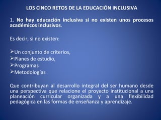LOS CINCO RETOS DE LA EDUCACIÓN INCLUSIVA
1. No hay educación inclusiva si no existen unos procesos
académicos inclusivos.
Es decir, si no existen:
Un conjunto de criterios,
Planes de estudio,
Programas
Metodologías
Que contribuyan al desarrollo integral del ser humano desde
una perspectiva que relacione el proyecto institucional a una
planeación curricular organizada y a una flexibilidad
pedagógica en las formas de enseñanza y aprendizaje.
 