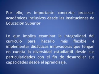 Por ello, es importante concretar procesos
académicos inclusivos desde las Instituciones de
Educación Superior
Lo que implica examinar la integralidad del
currículo para hacerlo más flexible e
implementar didácticas innovadoras que tengan
en cuenta la diversidad estudiantil desde sus
particularidades con el fin de desarrollar sus
capacidades desde el aprendizaje.
 