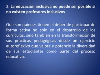 2. La educación inclusiva no puede ser posible si
no existen profesores inclusivos
Que son quienes tienen el deber de participar de
forma activa no solo en el desarrollo de los
currículos, sino también en la transformación de
sus prácticas pedagógicas desde un ejercicio
autoreflexivo que valore y potencie la diversidad
de sus estudiantes como parte del proceso
educativo.
 