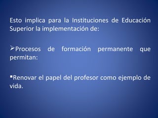 Esto implica para la Instituciones de Educación
Superior la implementación de:
Procesos de formación permanente que
permitan:
Renovar el papel del profesor como ejemplo de
vida.
 
