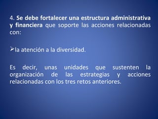 4. Se debe fortalecer una estructura administrativa
y financiera que soporte las acciones relacionadas
con:
la atención a la diversidad.
Es decir, unas unidades que sustenten la
organización de las estrategias y acciones
relacionadas con los tres retos anteriores.
 