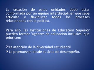 La creación de estas unidades debe estar
conformada por un equipo interdisciplinar que sepa
articular y flexibilizar todos los procesos
relacionados con la política.
Para ello, las Instituciones de Educación Superior
pueden formar 'agentes de educación inclusiva' que
prioricen:
La atención de la diversidad estudiantil
La promuevan desde su área de desempeño.
 