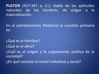 PLATON (427-347 a. C.): Habla de las aptitudes
naturales de los hombres, da origen a la
especialización.
En el planteamiento Platónico la cuestión primaria
es:
¿Qué es el Hombre?
¿Qué es el alma?
¿Cuál es el origen y la organización política de la
sociedad?
¿En qué consiste la moral individual y social?
 