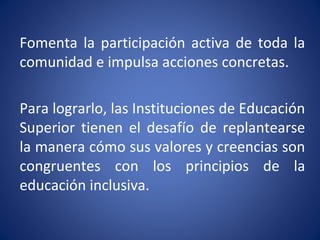 Fomenta la participación activa de toda la
comunidad e impulsa acciones concretas.
Para lograrlo, las Instituciones de Educación
Superior tienen el desafío de replantearse
la manera cómo sus valores y creencias son
congruentes con los principios de la
educación inclusiva.
 