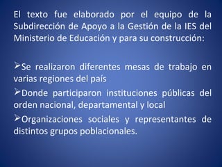 El texto fue elaborado por el equipo de la
Subdirección de Apoyo a la Gestión de la IES del
Ministerio de Educación y para su construcción:
Se realizaron diferentes mesas de trabajo en
varias regiones del país
Donde participaron instituciones públicas del
orden nacional, departamental y local
Organizaciones sociales y representantes de
distintos grupos poblacionales.
 
