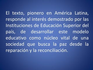 El texto, pionero en América Latina,
responde al interés demostrado por las
Instituciones de Educación Superior del
país, de desarrollar este modelo
educativo como núcleo vital de una
sociedad que busca la paz desde la
reparación y la reconciliación.
 
