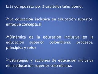 Está compuesto por 3 capítulos tales como:
La educación inclusiva en educación superior:
enfoque conceptual
Dinámica de la educación inclusiva en la
educación superior colombiana: procesos,
principios y retos
Estrategias y acciones de educación inclusiva
en la educación superior colombiana.
 