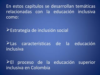 En estos capítulos se desarrollan temáticas
relacionadas con la educación inclusiva
como:
Estrategia de inclusión social
Las características de la educación
inclusiva
El proceso de la educación superior
inclusiva en Colombia
 