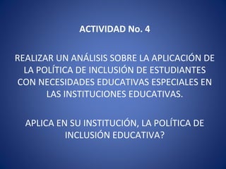 ACTIVIDAD No. 4
REALIZAR UN ANÁLISIS SOBRE LA APLICACIÓN DE
LA POLÍTICA DE INCLUSIÓN DE ESTUDIANTES
CON NECESIDADES EDUCATIVAS ESPECIALES EN
LAS INSTITUCIONES EDUCATIVAS.
APLICA EN SU INSTITUCIÓN, LA POLÍTICA DE
INCLUSIÓN EDUCATIVA?
 