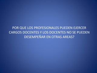POR QUE LOS PROFESIONALES PUEDEN EJERCER
CARGOS DOCENTES Y LOS DOCENTES NO SE PUEDEN
DESEMPEÑAR EN OTRAS AREAS?
 