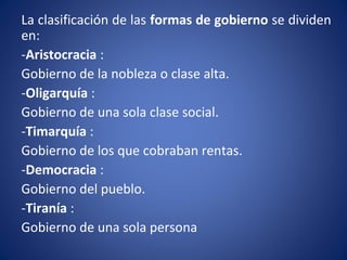 La clasificación de las formas de gobierno se dividen
en:
-Aristocracia :
Gobierno de la nobleza o clase alta.
-Oligarquía :
Gobierno de una sola clase social.
-Timarquía :
Gobierno de los que cobraban rentas.
-Democracia :
Gobierno del pueblo.
-Tiranía :
Gobierno de una sola persona
 
