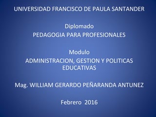 UNIVERSIDAD FRANCISCO DE PAULA SANTANDER
Diplomado
PEDAGOGIA PARA PROFESIONALES
Modulo
ADMINISTRACION, GESTION Y POLITICAS
EDUCATIVAS
Mag. WILLIAM GERARDO PEÑARANDA ANTUNEZ
Febrero 2016
 