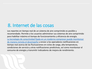 Los reportes en tiempo real de un sistema de aire comprimido es posible y
recomendado. Permite a los usuarios administrar sus sistemas de aire comprimido
para habilitar máximo el tiempo de funcionamiento y eficiencia de energía.
La tecnología de conectividad fijada en un moderno compresor puede monitorear
de manera remota el desempeño y enviar a los operadores notificaciones en
tiempo real acerca de las fluctuaciones en ciclos de carga, alta temperatura,
condiciones de servicio y otras notificaciones predictivas, así como monitorear el
consumo de energía y transmitir indicadores de mejora de rendimiento.
8. Internet de las cosas
 