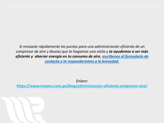 Si revisaste rápidamente los puntos para una administración eficiente de un
compresor de aire y deseas que te hagamos una visita y te ayudemos a ser más
eficiente y ahorrar energía en tu consumo de aire, escríbenos al formulario de
contacto y te responderemos a la brevedad.
Enlace:
https://www.mrperu.com.pe/blog/administracion-eficiente-compresor-aire/
 