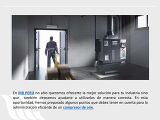 En MR PERÚ no sólo queremos ofrecerte la mejor solución para tu Industria sino
que también deseamos ayudarte a utilizarlos de manera correcta. En esta
oportunidad, hemos preparado algunos puntos que debes tener en cuenta para la
administración eficiente de un compresor de aire.
 