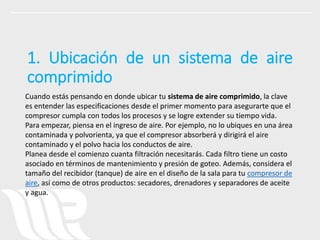 Cuando estás pensando en donde ubicar tu sistema de aire comprimido, la clave
es entender las especificaciones desde el primer momento para asegurarte que el
compresor cumpla con todos los procesos y se logre extender su tiempo vida.
Para empezar, piensa en el ingreso de aire. Por ejemplo, no lo ubiques en una área
contaminada y polvorienta, ya que el compresor absorberá y dirigirá el aire
contaminado y el polvo hacia los conductos de aire.
Planea desde el comienzo cuanta filtración necesitarás. Cada filtro tiene un costo
asociado en términos de mantenimiento y presión de goteo. Además, considera el
tamaño del recibidor (tanque) de aire en el diseño de la sala para tu compresor de
aire, así como de otros productos: secadores, drenadores y separadores de aceite
y agua.
1. Ubicación de un sistema de aire
comprimido
 