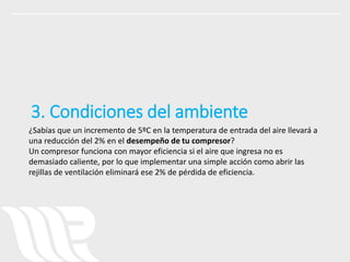 ¿Sabías que un incremento de 5ºC en la temperatura de entrada del aire llevará a
una reducción del 2% en el desempeño de tu compresor?
Un compresor funciona con mayor eficiencia si el aire que ingresa no es
demasiado caliente, por lo que implementar una simple acción como abrir las
rejillas de ventilación eliminará ese 2% de pérdida de eficiencia.
3. Condiciones del ambiente
 