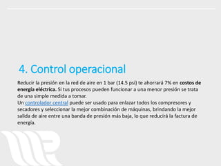 Reducir la presión en la red de aire en 1 bar (14.5 psi) te ahorrará 7% en costos de
energía eléctrica. Si tus procesos pueden funcionar a una menor presión se trata
de una simple medida a tomar.
Un controlador central puede ser usado para enlazar todos los compresores y
secadores y seleccionar la mejor combinación de máquinas, brindando la mejor
salida de aire entre una banda de presión más baja, lo que reducirá la factura de
energía.
4. Control operacional
 