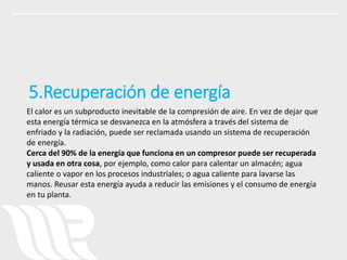 El calor es un subproducto inevitable de la compresión de aire. En vez de dejar que
esta energía térmica se desvanezca en la atmósfera a través del sistema de
enfriado y la radiación, puede ser reclamada usando un sistema de recuperación
de energía.
Cerca del 90% de la energía que funciona en un compresor puede ser recuperada
y usada en otra cosa, por ejemplo, como calor para calentar un almacén; agua
caliente o vapor en los procesos industriales; o agua caliente para lavarse las
manos. Reusar esta energía ayuda a reducir las emisiones y el consumo de energía
en tu planta.
5.Recuperación de energía
 