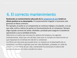 Realizando un mantenimiento adecuado de tu compresor de aire tendrá un
efecto positivo en su desempeño. El mantenimiento irregular o incorrecto solo
generará el efecto contrario.
Por ejemplo, el aceite es un componente en continuo trabajo y circulación, a la vez
que sella, enfría y lubrica las partes en funcionamiento de un compresor. Siempre
elige el grado correcto de aceite, diseñado y probado para asegurar la excelencia
operacional y usa la cantidad correcta.
Selecciona un aceite que remueva los aditivos de limpieza y los agentes
antiespumante, antes que uno de bajo costo que no cumpla con esta función ya
que impactará en el tiempo de vida de tu compresor.
Los filtros son otra área que puede tener un impacto en el desempeño de un
compresor. Los filtros originales que han sido diseñados, probados en caída de
presión y rendimiento de por vida, mantendrán funcionando el sistema del
compresor de aire así como cuando era nuevo.
6. El correcto mantenimiento
 