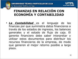 FINANZAS EN RELACIÓN CON ECONOMÍA Y CONTABILIDAD La Contabilidad  es el lenguaje de las finanzas por que suministra datos financieros a través de los estados de ingresos, los balances generales y el estado de flujo de caja. El gerente financiero debe saber interpretar y utilizar estos documentos para distribuir los recursos financieros de la empresa, de modo que generen el mejor retorno posible a largo plazo. 