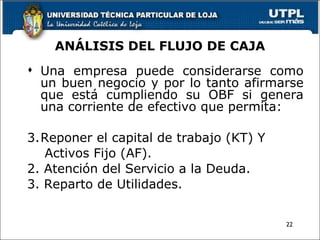 ANÁLISIS DEL FLUJO DE CAJA Una empresa puede considerarse como un buen negocio y por lo tanto afirmarse que está cumpliendo su OBF si genera una corriente de efectivo que permita: Reponer el capital de trabajo (KT) Y  Activos Fijo (AF). 2. Atención del Servicio a la Deuda. 3. Reparto de Utilidades. 