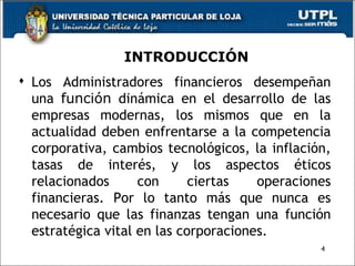 INTRODUCCIÓN Los Administradores financieros desempeñan una  función  dinámica en el desarrollo de las empresas modernas, los mismos que en la actualidad deben enfrentarse a la competencia corporativa, cambios tecnológicos, la inflación, tasas de interés, y los aspectos éticos relacionados con ciertas operaciones financieras. Por lo tanto más que nunca es necesario que las finanzas tengan una función estratégica vital en las corporaciones. 