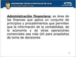 Administración financiera:  es área de las finanzas que aplica un conjunto de principios y procedimientos que permiten que la información de la contabilidad, de la economía y de otras operaciones comerciales sea más útil para propósitos de toma de decisiones 
