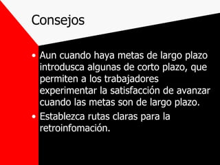 Consejos Aun cuando haya metas de largo plazo introdusca algunas de corto plazo, que permiten a los trabajadores experimentar la satisfacción de avanzar cuando las metas son de largo plazo. Establezca rutas claras para la retroinfomación. 