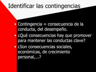 Identificar las contingencias Contingencia = consecuencia de la conducta, del desempeño. ¿Qué consecuencias hay que promover para mantener las conductas clave? ¿Son consecuencias sociales, económicas, de crecimiento personal,...? 