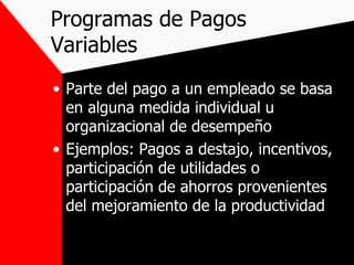 Programas de Pagos  Variables Parte del pago a un empleado se basa en alguna medida individual u organizacional de desempeño Ejemplos: Pagos a destajo, incentivos, participación de utilidades o  participación de ahorros provenientes del mejoramiento de la productividad 