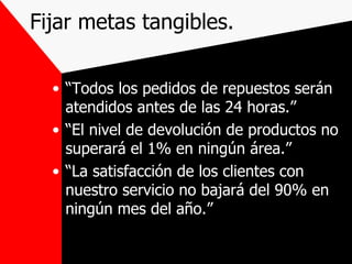 Fijar metas tangibles. “ Todos los pedidos de repuestos serán atendidos antes de las 24 horas.” “ El nivel de devolución de productos no superará el 1% en ningún área.” “ La satisfacción de los clientes con nuestro servicio no bajará del 90% en ningún mes del año.” 