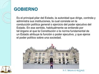 P.T. BRAVO ROJAS
GOBIERNO
Es el principal pilar del Estado, la autoridad que dirige, controla y
administra sus instituciones, la cual consiste en la
conducción política general o ejercicio del poder ejecutivo del
Estado. En ese sentido, habitualmente se entiende por
tal órgano al que la Constitución o la norma fundamental de
un Estado atribuye la función o poder ejecutivo, y que ejerce
el poder político sobre una sociedad.
 