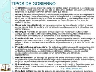 P.T. BRAVO ROJAS
TIPOS DE GOBIERNO
1. Teocracia: consiste en el ejercicio del poder político según preceptos o ideas religiosas.
Por lo tanto, en los gobiernos de este tipo las decisiones políticas se basan en mandatos
religiosos, los cuales determinan cómo se tiene que actuar.
2. Monarquía: este tipo de gobierno se caracteriza porque el poder recae en una persona
que se llama rey. Generalmente el rey tiene el poder político, el cual lo ejerce en algunas
ocasiones de forma absoluta y autoritaria. En este tipo de gobierno el gobernante no es
elegido por medio de una votación, sino que es impuesto a través de una línea de
sucesión familiar.
3. Monarquía constitucional: se caracteriza porque aunque el poder político lo ejerce
un rey, este se debe de ajustar a una constitución, que la que determina cómo tiene que
ejercer el poder.
4. Monarquía relativa: en este caso el rey no ejerce de manera absoluta el poder.
Aunque sigue siendo el jefe de gobierno, el rey propone un conjunto de medidas que
deben de ser aprobadas por un parlamento, lo que acota el poder del rey.
5. Presidencialismo: en este tipo de gobierno existe un presidente quien es el que ejerce
el poder, casi siempre auxiliado por un grupo de personas que forman su equipo de
gobierno. Cuando se da de manera absoluta, el presidente es el que toma las decisiones
políticas.
6. Presidencialismo parlamentario: Se trata de un gobierno que está representado por
un presidente que tiene un grupo que lo auxilia en la toma de decisiones políticas. Sin
embargo, a diferencia de los gobiernos presidenciales absolutos, en este caso las
decisiones tienen que ser aprobadas por un parlamento o una cámara de
representantes.
7. Parlamentarismo: En este tipo de gobierno no existe entonces una figura única, como
un presidente, que tome las decisiones o ejerza unilateralmente el poder. Por el contrario,
un grupo de personas toman las decisiones y ejercen el poder político.
8. Unipartidismo: el poder político lo ejerce un único partido político. De esta manera, en
el espectro político no existen otros partidos que tengan la posibilidad de acceder a
ejercer el poder.
9. Dictadura militar: Este tipo de gobierno se caracteriza por ser sumamente autoritario,
 