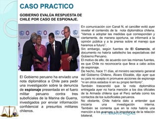 P.T. BRAVO ROJAS
CASO PRACTICO
GOBIERNO EVALÚA RESPUESTA DE
CHILE POR CASO DE ESPIONAJE.
En comunicación con Canal N, el canciller evitó ayer
revelar el contenido de la nota diplomática chilena.
“Vamos a adoptar las medidas que correspondan y
ciertamente, de manera oportuna, se informará a la
opinión pública y a la prensa sobre el manejo que
haremos a futuro”.
Sin embargo, según fuentes de El Comercio, el
documento no habría satisfecho las expectativas del
Gobierno Peruano.
El motivo de ello, de acuerdo con las mismas fuentes,
es que Chile no reconocería que lleva a cabo actos
de espionaje.
De hecho, hace 11 días, el ministro secretario general
del Gobierno Chileno, Álvaro Elizalde, dijo ayer que
su país no acepta ni promueve acciones de espionaje
“ni en otros estados ni en su propio territorio”.
También trascendió que la nota diplomática
entregada ayer no haría mención a los dos oficiales
de la Armada chilena que el Perú señala como los
contactos de los suboficiales peruanos.
No obstante, Chile habría dato a entender que
iniciaría una investigación interna.
También se comenta que en la nota habría una
mención a los avances y la importancia de la relación
bilateral.
El Gobierno peruano ha enviado una
nota diplomática a Chile para pedir
una investigación sobre la denuncia
de espionaje presentada en el fuero
militar peruano contra tres
suboficiales de la Marina de Guerra,
investigados por enviar información
confidencial a presuntos militares
chilenos.
 