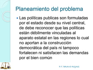 P.T. BRAVO ROJAS
Planeamiento del problema
 Las políticas publicas son formuladas
por el estado desde su nivel central,
de debe reconocer que las políticas
están débilmente vinculadas al
aparato estatal en las regiones lo cual
no aportan a la construcción
democrática del país ni tampoco
fortalecen ni satisfacen las demandas
por el bien común
 