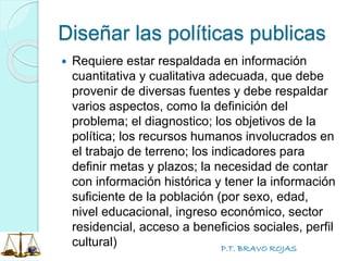 P.T. BRAVO ROJAS
Diseñar las políticas publicas
 Requiere estar respaldada en información
cuantitativa y cualitativa adecuada, que debe
provenir de diversas fuentes y debe respaldar
varios aspectos, como la definición del
problema; el diagnostico; los objetivos de la
política; los recursos humanos involucrados en
el trabajo de terreno; los indicadores para
definir metas y plazos; la necesidad de contar
con información histórica y tener la información
suficiente de la población (por sexo, edad,
nivel educacional, ingreso económico, sector
residencial, acceso a beneficios sociales, perfil
cultural)
 