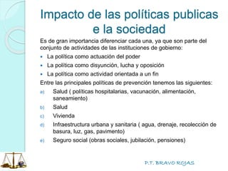 P.T. BRAVO ROJAS
Impacto de las políticas publicas
e la sociedad
Es de gran importancia diferenciar cada una, ya que son parte del
conjunto de actividades de las instituciones de gobierno:
 La política como actuación del poder
 La política como disyunción, lucha y oposición
 La política como actividad orientada a un fin
Entre las principales políticas de prevención tenemos las siguientes:
a) Salud ( políticas hospitalarias, vacunación, alimentación,
saneamiento)
b) Salud
c) Vivienda
d) Infraestructura urbana y sanitaria ( agua, drenaje, recolección de
basura, luz, gas, pavimento)
e) Seguro social (obras sociales, jubilación, pensiones)
 